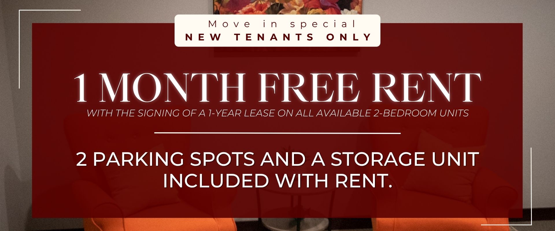 1 MONTH FREE RENT with the signing of a 1-year lease on all available 2-bedroom units. 2 PARKING SPOTS AND A STORAGE UNIT INCLUDED WITH RENT.